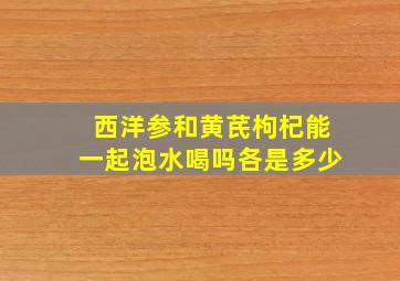 西洋参和黄芪枸杞能一起泡水喝吗各是多少