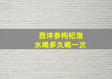 西洋参枸杞泡水喝多久喝一次