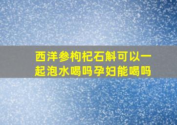 西洋参枸杞石斛可以一起泡水喝吗孕妇能喝吗