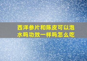 西洋参片和陈皮可以泡水吗功效一样吗怎么吃