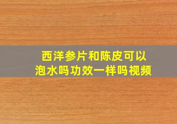 西洋参片和陈皮可以泡水吗功效一样吗视频