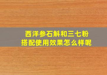 西洋参石斛和三七粉搭配使用效果怎么样呢