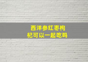 西洋参红枣枸杞可以一起吃吗