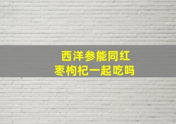 西洋参能同红枣枸杞一起吃吗