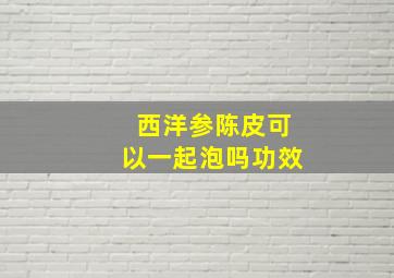 西洋参陈皮可以一起泡吗功效