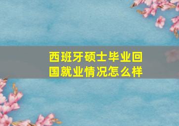 西班牙硕士毕业回国就业情况怎么样