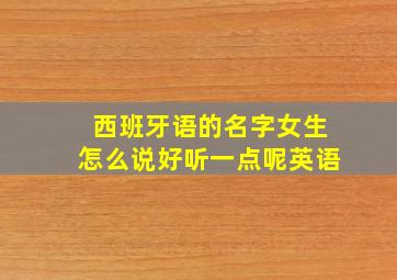 西班牙语的名字女生怎么说好听一点呢英语