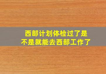 西部计划体检过了是不是就能去西部工作了