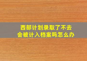 西部计划录取了不去会被计入档案吗怎么办