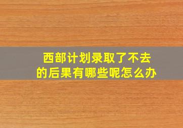 西部计划录取了不去的后果有哪些呢怎么办