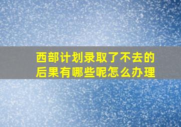 西部计划录取了不去的后果有哪些呢怎么办理