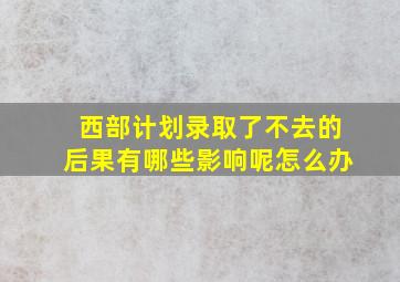 西部计划录取了不去的后果有哪些影响呢怎么办