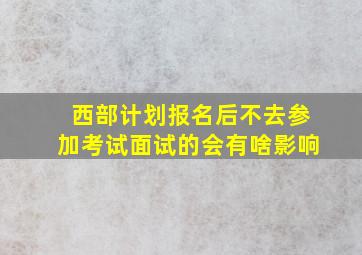 西部计划报名后不去参加考试面试的会有啥影响