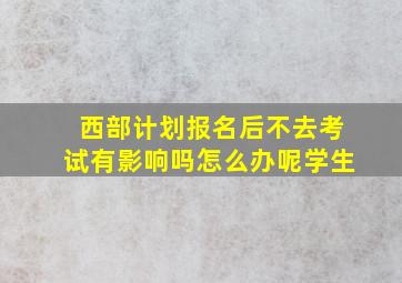 西部计划报名后不去考试有影响吗怎么办呢学生