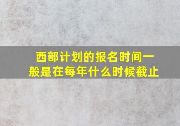 西部计划的报名时间一般是在每年什么时候截止