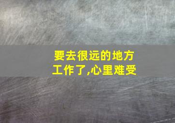 要去很远的地方工作了,心里难受