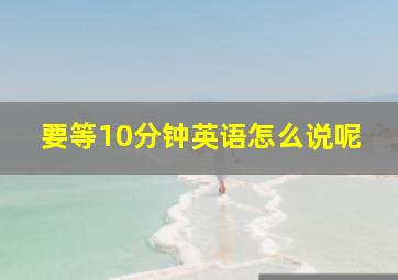 要等10分钟英语怎么说呢