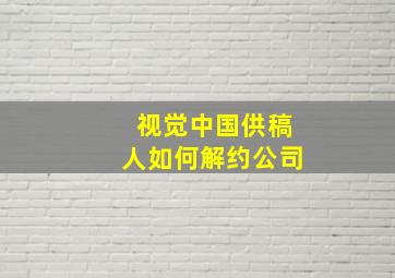 视觉中国供稿人如何解约公司