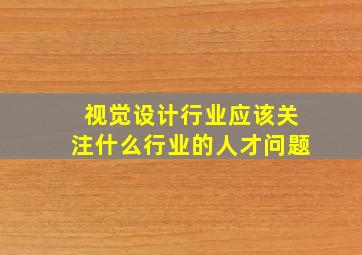 视觉设计行业应该关注什么行业的人才问题