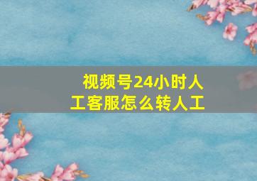 视频号24小时人工客服怎么转人工