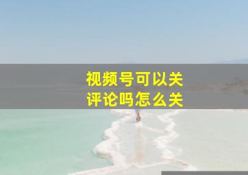 视频号可以关评论吗怎么关