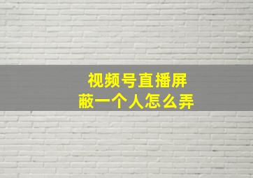 视频号直播屏蔽一个人怎么弄