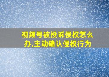 视频号被投诉侵权怎么办,主动确认侵权行为