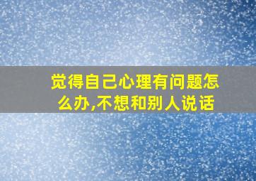 觉得自己心理有问题怎么办,不想和别人说话