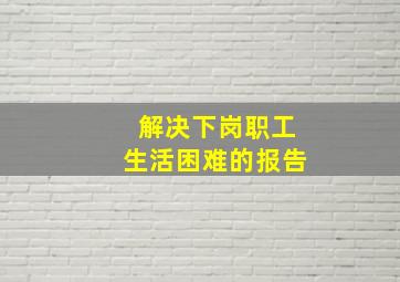 解决下岗职工生活困难的报告