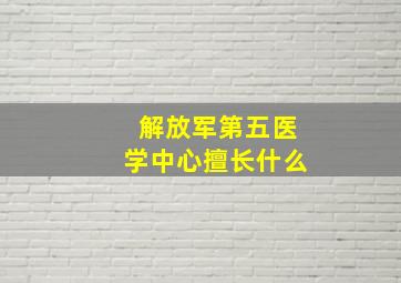 解放军第五医学中心擅长什么