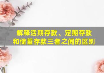 解释活期存款、定期存款和储蓄存款三者之间的区别