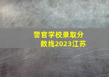 警官学校录取分数线2023江苏