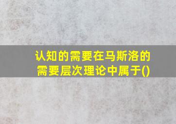 认知的需要在马斯洛的需要层次理论中属于()