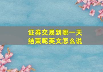 证券交易到哪一天结束呢英文怎么说