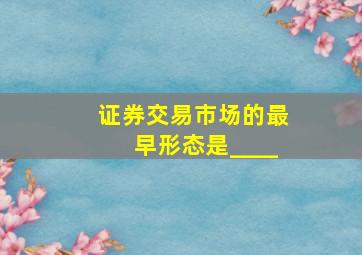 证券交易市场的最早形态是____