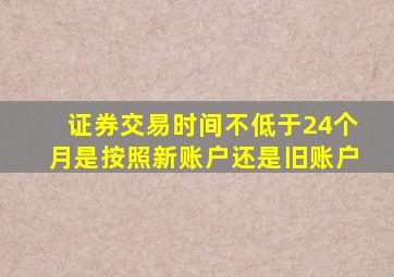 证券交易时间不低于24个月是按照新账户还是旧账户