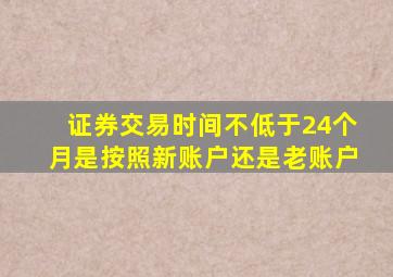 证券交易时间不低于24个月是按照新账户还是老账户