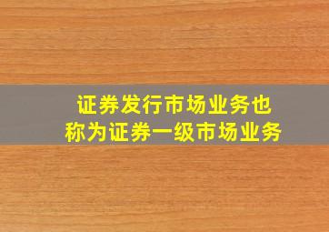 证券发行市场业务也称为证券一级市场业务