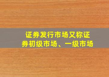 证券发行市场又称证券初级市场、一级市场