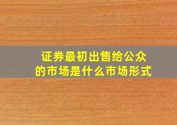 证券最初出售给公众的市场是什么市场形式