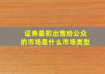 证券最初出售给公众的市场是什么市场类型