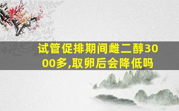 试管促排期间雌二醇3000多,取卵后会降低吗