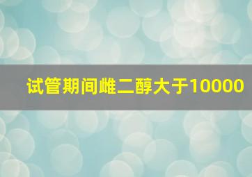 试管期间雌二醇大于10000