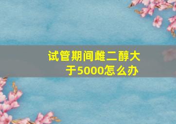 试管期间雌二醇大于5000怎么办