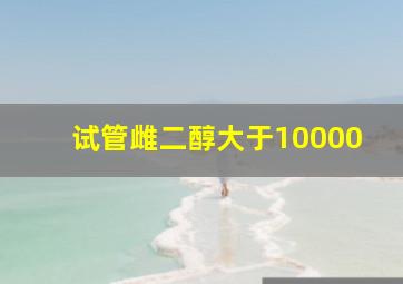 试管雌二醇大于10000