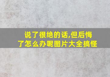 说了很绝的话,但后悔了怎么办呢图片大全搞怪