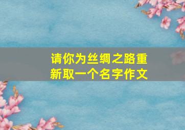 请你为丝绸之路重新取一个名字作文