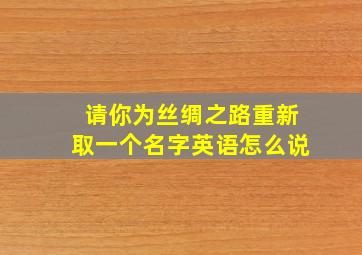 请你为丝绸之路重新取一个名字英语怎么说