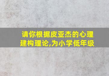 请你根据皮亚杰的心理建构理论,为小学低年级