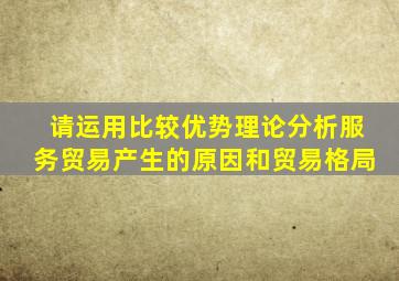 请运用比较优势理论分析服务贸易产生的原因和贸易格局